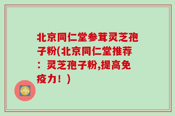 北京同仁堂参茸灵芝孢子粉(北京同仁堂推荐：灵芝孢子粉,提高免疫力！)
