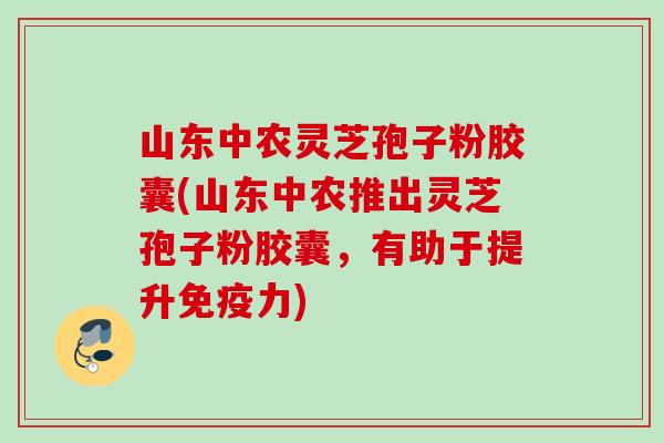 山东中农灵芝孢子粉胶囊(山东中农推出灵芝孢子粉胶囊，有助于提升免疫力)