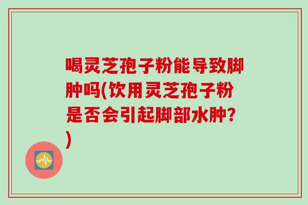 喝灵芝孢子粉能导致脚肿吗(饮用灵芝孢子粉是否会引起脚部水肿？)
