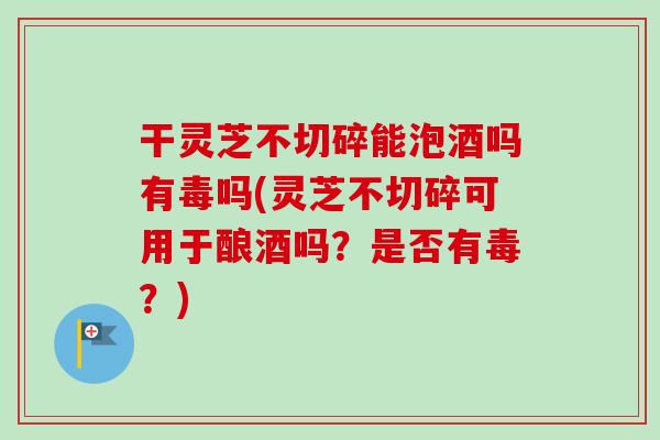 干灵芝不切碎能泡酒吗有毒吗(灵芝不切碎可用于酿酒吗？是否有毒？)