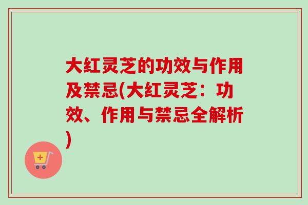 大红灵芝的功效与作用及禁忌(大红灵芝：功效、作用与禁忌全解析)