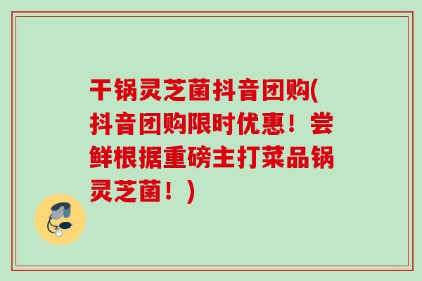 干锅灵芝菌抖音团购(抖音团购限时优惠！尝鲜根据重磅主打菜品锅灵芝菌！)
