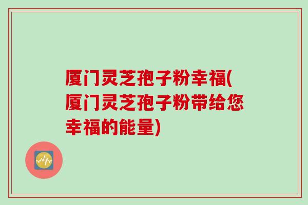 厦门灵芝孢子粉幸福(厦门灵芝孢子粉带给您幸福的能量) 厦门灵芝孢子粉幸福(厦门灵芝孢子粉带给您幸福的能量)