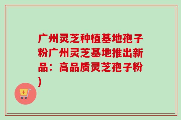 广州灵芝种植基地孢子粉广州灵芝基地推出新品：高品质灵芝孢子粉)