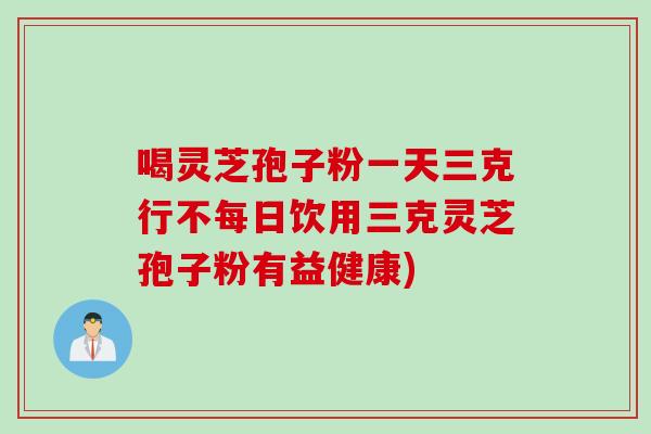 喝灵芝孢子粉一天三克行不每日饮用三克灵芝孢子粉有益健康)