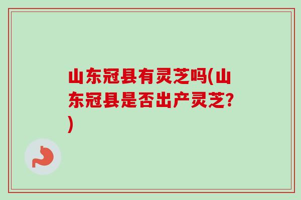 山东冠县有灵芝吗(山东冠县是否出产灵芝？)