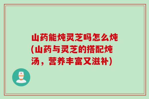 山药能炖灵芝吗怎么炖(山药与灵芝的搭配炖汤，营养丰富又滋补)