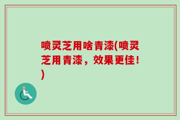 喷灵芝用啥青漆(喷灵芝用青漆,效果更佳!) 喷灵芝用啥青漆(喷灵芝用青漆,效果更佳!)
