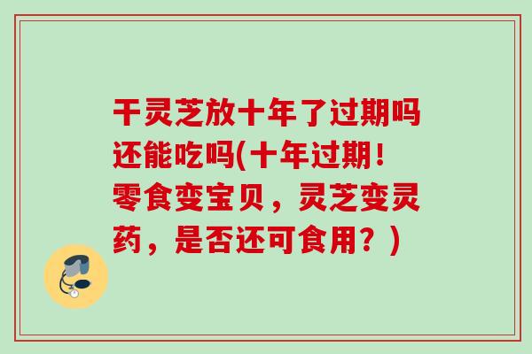 干灵芝放十年了过期吗还能吃吗(十年过期！零食变宝贝，灵芝变灵药，是否还可食用？)