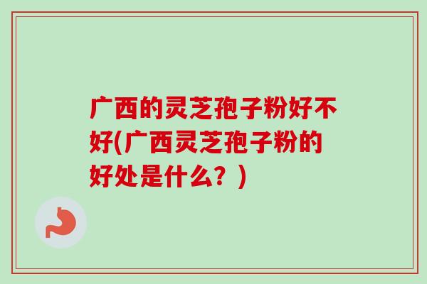 广西的灵芝孢子粉好不好(广西灵芝孢子粉的好处是什么？)
