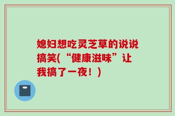 媳妇想吃灵芝草的说说搞笑(“健康滋味”让我搞了一夜！)