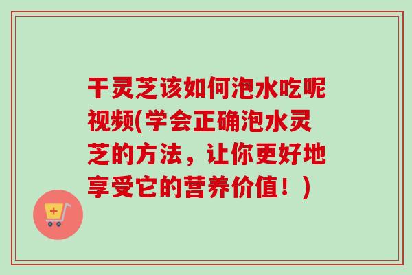 干灵芝该如何泡水吃呢视频(学会正确泡水灵芝的方法，让你更好地享受它的营养价值！)