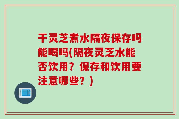 干灵芝煮水隔夜保存吗能喝吗(隔夜灵芝水能否饮用？保存和饮用要注意哪些？)