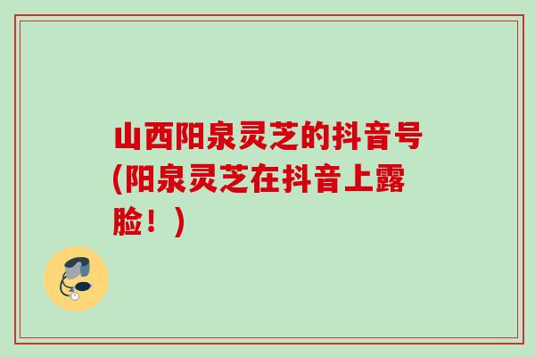 山西阳泉灵芝的抖音号(阳泉灵芝在抖音上露脸！)