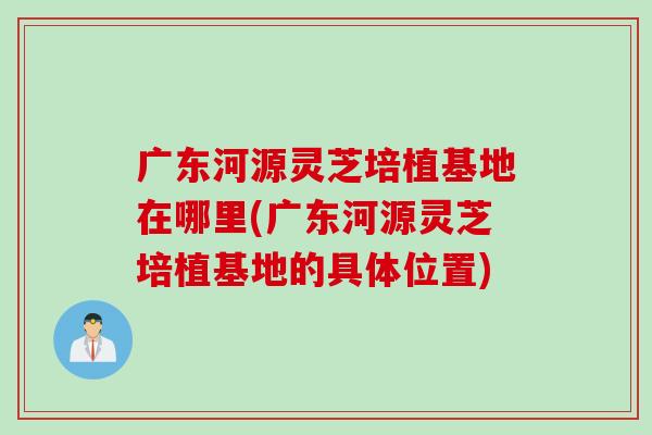 广东河源灵芝培植基地在哪里(广东河源灵芝培植基地的具体位置)