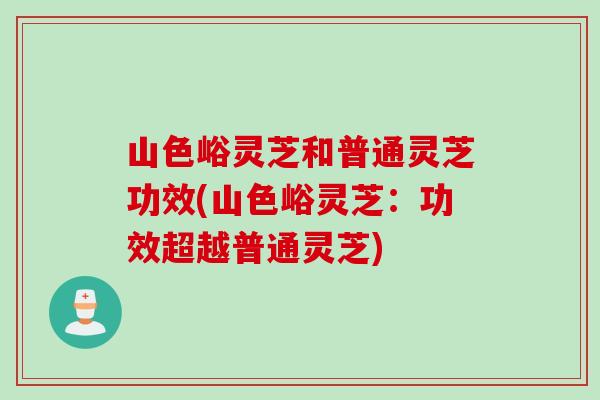 山色峪灵芝和普通灵芝功效(山色峪灵芝：功效超越普通灵芝)