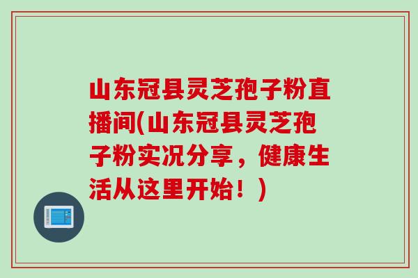 山东冠县灵芝孢子粉直播间(山东冠县灵芝孢子粉实况分享，健康生活从这里开始！)