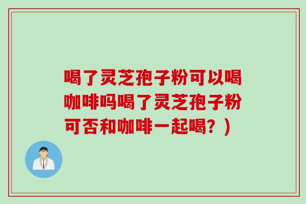 喝了灵芝孢子粉可以喝咖啡吗喝了灵芝孢子粉可否和咖啡一起喝？)