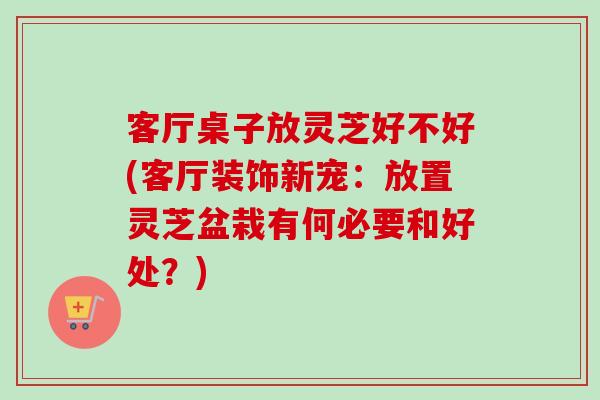 客厅桌子放灵芝好不好(客厅装饰新宠：放置灵芝盆栽有何必要和好处？)