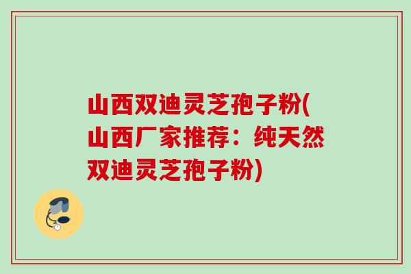 山西双迪灵芝孢子粉(山西厂家推荐：纯天然双迪灵芝孢子粉)