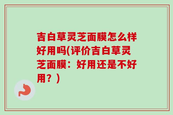吉白草灵芝面膜怎么样好用吗(评价吉白草灵芝面膜：好用还是不好用？)