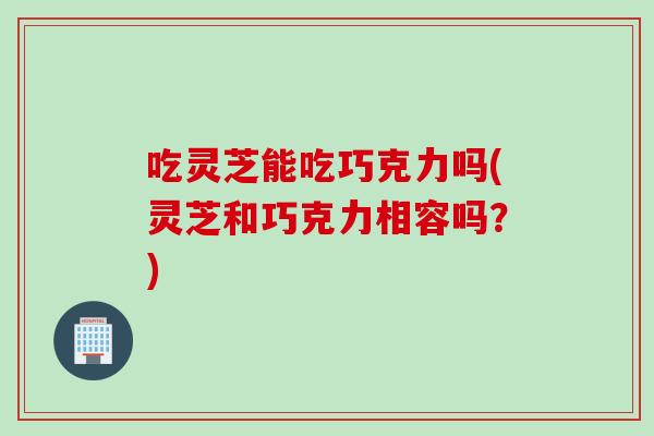 吃灵芝能吃巧克力吗(灵芝和巧克力相容吗？)