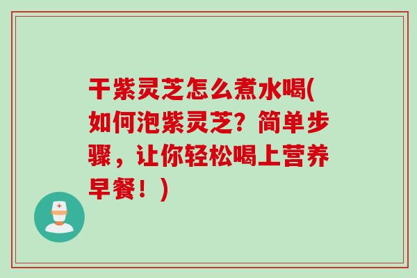干紫灵芝怎么煮水喝(如何泡紫灵芝？简单步骤，让你轻松喝上营养早餐！)