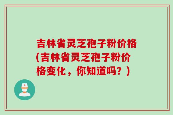 吉林省灵芝孢子粉价格(吉林省灵芝孢子粉价格变化，你知道吗？)