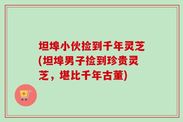 坦埠小伙捡到千年灵芝(坦埠男子捡到珍贵灵芝，堪比千年古董)