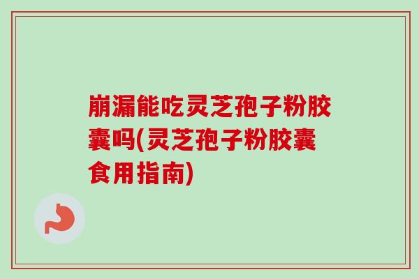 崩漏能吃灵芝孢子粉胶囊吗(灵芝孢子粉胶囊食用指南)