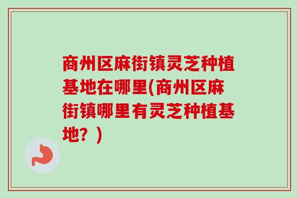 商州区麻街镇灵芝种植基地在哪里(商州区麻街镇哪里有灵芝种植基地？)