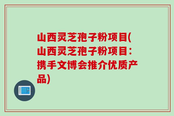山西灵芝孢子粉项目(山西灵芝孢子粉项目：携手文博会推介优质产品)