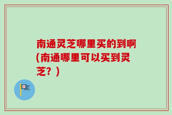 南通灵芝哪里买的到啊(南通哪里可以买到灵芝？)
