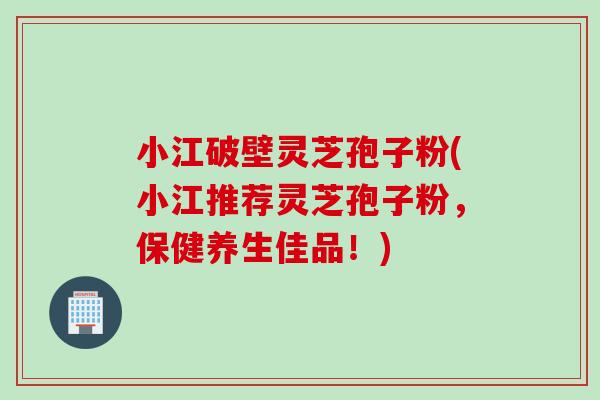 小江破壁灵芝孢子粉(小江推荐灵芝孢子粉，保健养生佳品！)