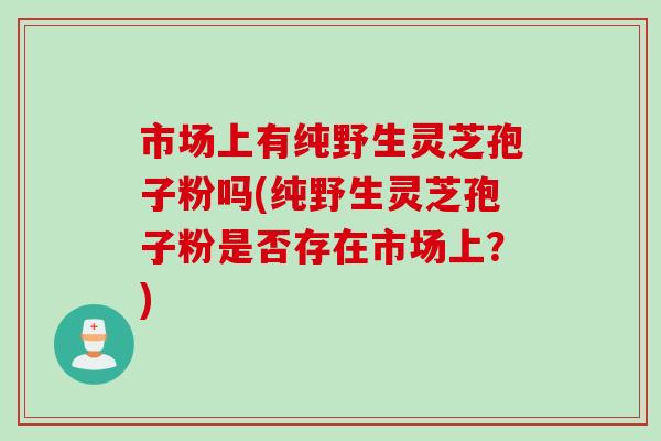 市场上有纯野生灵芝孢子粉吗(纯野生灵芝孢子粉是否存在市场上？)