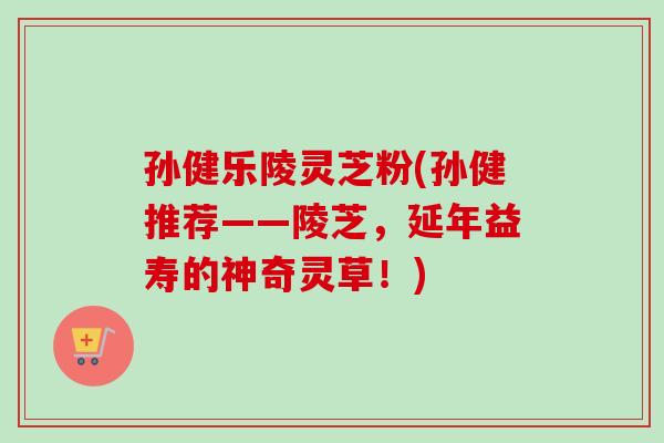 孙健乐陵灵芝粉(孙健推荐——陵芝，延年益寿的神奇灵草！)