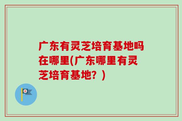 广东有灵芝培育基地吗在哪里(广东哪里有灵芝培育基地？)