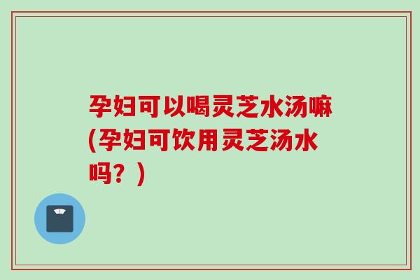 孕妇可以喝灵芝水汤嘛(孕妇可饮用灵芝汤水吗？)