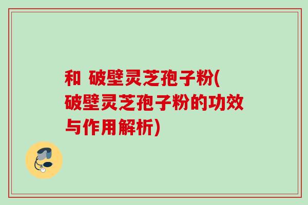 和 破壁灵芝孢子粉(破壁灵芝孢子粉的功效与作用解析) 和 破壁灵芝孢子粉(破壁灵芝孢子粉的功效与作用解析)