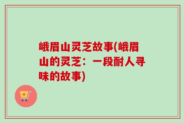 峨眉山灵芝故事(峨眉山的灵芝：一段耐人寻味的故事)