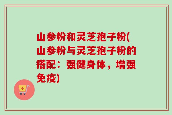 山参粉和灵芝孢子粉(山参粉与灵芝孢子粉的搭配：强健身体，增强免疫)
