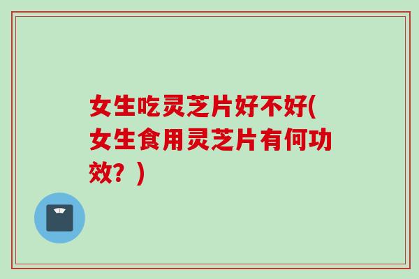 女生吃灵芝片好不好(女生食用灵芝片有何功效？)