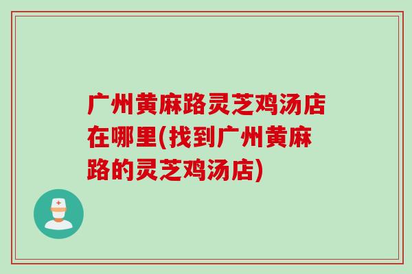 广州黄麻路灵芝鸡汤店在哪里(找到广州黄麻路的灵芝鸡汤店)