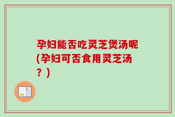 孕妇能否吃灵芝煲汤呢(孕妇可否食用灵芝汤?) 孕妇能否吃灵芝煲汤呢(孕妇可否食用灵芝汤?)