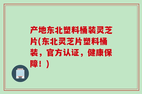 产地东北塑料桶装灵芝片(东北灵芝片塑料桶装，官方认证，健康保障！)
