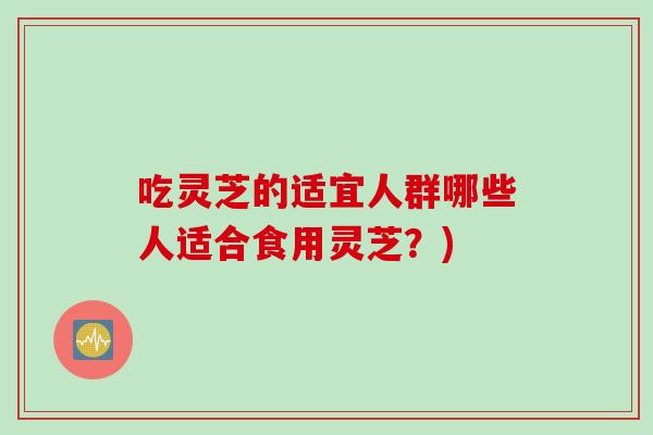 吃灵芝的适宜人群哪些人适合食用灵芝？)