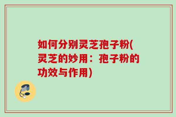 如何分别灵芝孢子粉(灵芝的妙用：孢子粉的功效与作用)