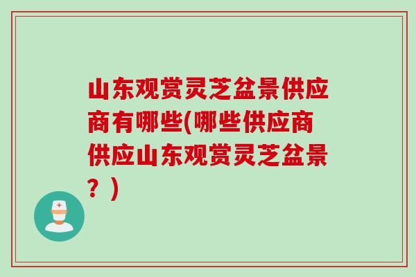 山东观赏灵芝盆景供应商有哪些(哪些供应商供应山东观赏灵芝盆景？)