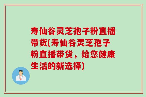 寿仙谷灵芝孢子粉直播带货(寿仙谷灵芝孢子粉直播带货,给您健康生活的新选择) 寿仙谷灵芝孢子粉直播带货(寿仙谷灵芝孢子粉直播带货,给您健康生活的新选择)