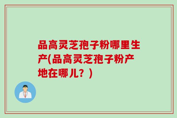 品高灵芝孢子粉哪里生产(品高灵芝孢子粉产地在哪儿？)